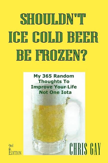 Shouldn't Ice Cold Beer Be Frozen? My 365 Random Thoughts To Improve Your Life Not One Iota by Gay, Chris