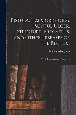 Fistula, Haemorrhoids, Painful Ulcer, Stricture, Prolapsus, and Other Diseases of the Rectum: Their Diagnosis and Treatment by Allingham, William