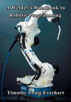 A Welder's Handbook to Robotic Programming by Everhart, Timothy Craig