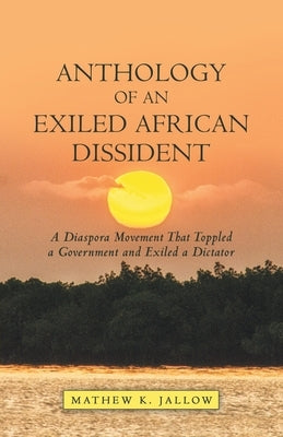 Anthology of an Exiled African Dissident: A Diaspora Movement That Toppled a Government and Exiled a Dictator by Jallow, Mathew K.