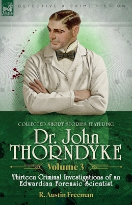 Collected Short Stories Featuring Doctor John Thorndyke Volume 3: Thirteen Criminal Investigations of an Edwardian Forensic Scientist by Freeman, R. Austin