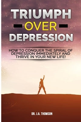 Triumph Over Depression: How To Conquer The Spiral Of Depression Immediately and Thrive In Your New Life! by Thomson, J. A.