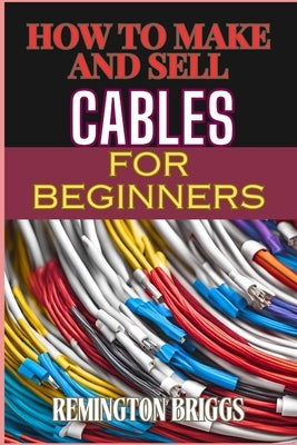 How to Make and Sell Cables for Beginners: Step-By-Step Guide To Creating High-Quality Sourcing Materials And Mastering Effective Techniques by Briggs, Remington