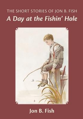 The Short Stories Of Jon B. Fish: Down At The Fishin' Hole by Fish, Jon B.