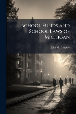 School Funds and School Laws of Michigan: With Notes and Forms to Which Are Added Elements of School Architecture, &c., With Lists of Text Books and L by Gregory, John M.