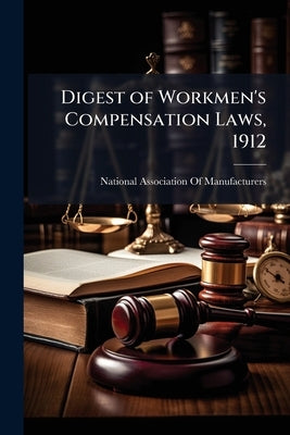 Digest of Workmen's Compensation Laws, 1912: A Reference Work for the Legislator, Lawyer, Insurance Expert, Employer and Employee by National Association of Manufacturers (U