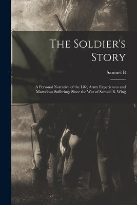 The Soldier's Story: A Personal Narrative of the Life, Army Experiences and Marvelous Sufferings Since the war of Samuel B. Wing by Wing, Samuel B. 1832-