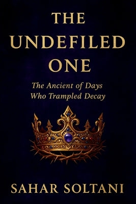 The Undefiled One: The Ancient of Days Who Trampled Decay by Soltani, Sahar