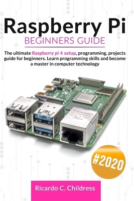 Raspberry PI Beginners Guide: The Ultimate Raspberry PI 4 Setup, Programming, Projects Guide for Beginners. Learn Programming Skills and become a Ma by Childress, Ricardo C.