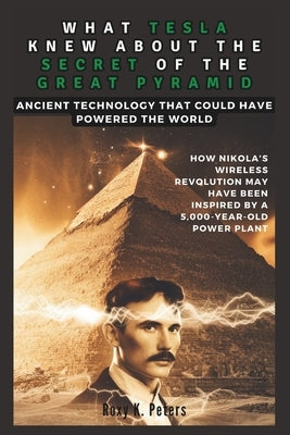 What Tesla Knew about the Secret of the Great Pyramid: Ancient Technology That Could Have Powered the World : An Exploration of How Nikola's Wireless by K. Peters, Roxy