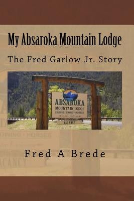 My Absaroka Mountain Lodge: The Fred Garlow Jr. Story by Brede, Fred a.