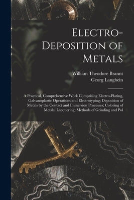 Electro-Deposition of Metals: A Practical, Comprehensive Work Comprising Electro-Plating, Galvanoplastic Operations and Electrotyping; Deposition of by Brannt, William Theodore