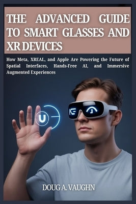 THE ADVANCED GUIDE TO SMART GLASSES AND XR DEVICES (2025 Edition): How Meta, XREAL, and Apple Are Powering the Future of Spatial Interfaces, Hands-Fre by Vaughn, Doug A. V.