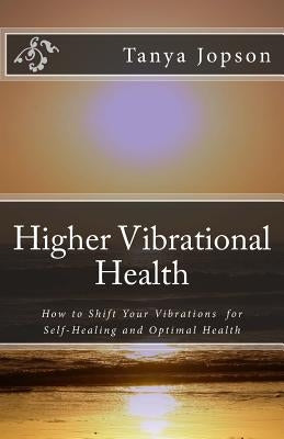 Higher Vibrational Health: How to Shift Your Vibrations for Self-Healing and Optimal Health by Jopson, Tanya