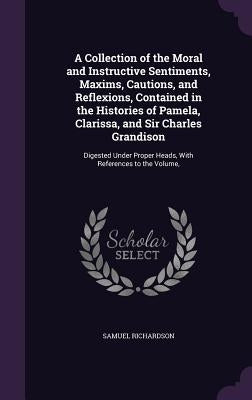 A Collection of the Moral and Instructive Sentiments, Maxims, Cautions, and Reflexions, Contained in the Histories of Pamela, Clarissa, and Sir Charle by Richardson, Samuel