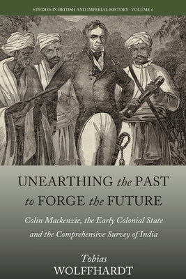 Unearthing the Past to Forge the Future: Colin Mackenzie, the Early Colonial State, and the Comprehensive Survey of India by Wolffhardt, Tobias