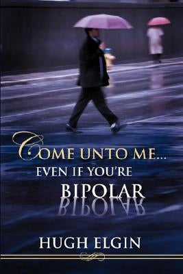 Come Unto Me...Even If You're Bipolar by Elgin, Hugh