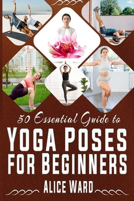 50 Essential Guide to Yoga Poses for Beginners: A Step-by-Step Journey to Better Health and Balance by Ward, Alice