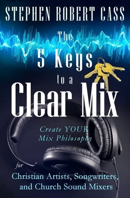 The 5 Keys to a Clear Mix: Create YOUR Mix Philosophy for Christian Artists, Songwriters, and Church Sound Mixers by Cass, Stephen Robert