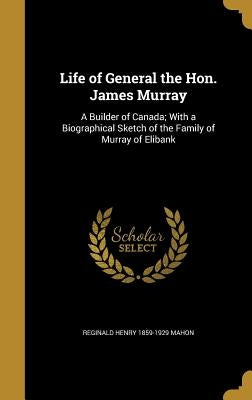 Life of General the Hon. James Murray: A Builder of Canada; With a Biographical Sketch of the Family of Murray of Elibank by Mahon, Reginald Henry 1859-1929