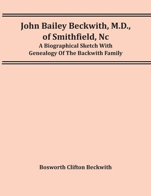 John Bailey Beckwith, M.D., Of Smithfield, Nc: A Biographical Sketch With Genealogy Of The Backwith Family by Clifton Beckwith, Bosworth
