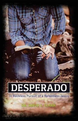 Desperado: In Reckless Pursuit of a Relentless Jesus by Clark, David L.