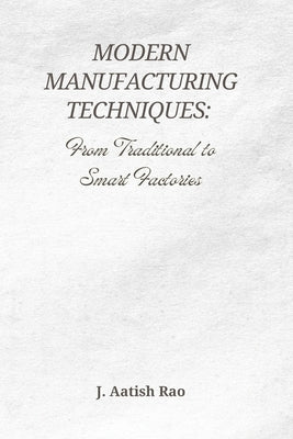 Modern Manufacturing Techniques: From Traditional to Smart Factories: The Evolution of Industry 4.0, Automation, and the Future of Smart Manufacturing by Rao, J. Aatish