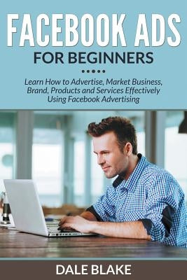 Facebook Ads For Beginners: Learn How to Advertise, Market Business, Brand, Products and Services Effectively Using Facebook Advertising by Blake, Dale