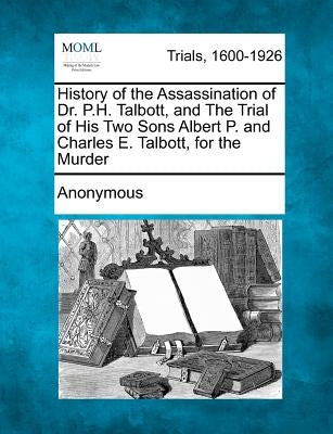 History of the Assassination of Dr. P.H. Talbott, and the Trial of His Two Sons Albert P. and Charles E. Talbott, for the Murder by Anonymous