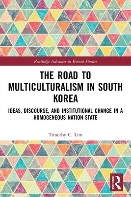 The Road to Multiculturalism in South Korea: Ideas, Discourse, and Institutional Change in a Homogenous Nation-State by Lim, Timothy C.