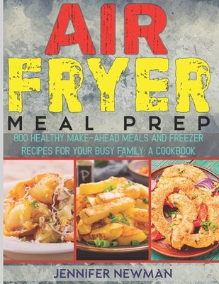 Air Fryer Meal Prep: 800 Healthy Make-Ahead Meals and Freezer Recipes for Your Busy Family: A Cookbook by Newman, Jennifer