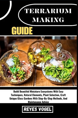 Terrarium Making Guide: Build Beautiful Miniature Ecosystems With Easy Techniques, Natural Elements, Plant Selection, Craft Unique Glass Gardens With by Vogel, Reyes