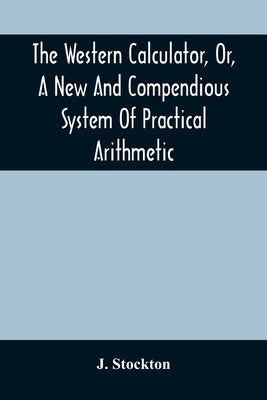 The Western Calculator, Or, A New And Compendious System Of Practical Arithmetic: Containing The Elementary Principles And Rules Of Calculation In Who by Stockton, J.