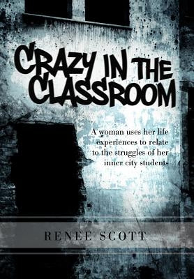 Crazy in the Classroom: A Woman Uses Her Life Experiences to Relate to the Struggles of Her Inner City Students by Scott, Renee Editor