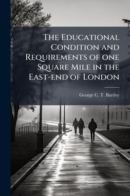 The Educational Condition and Requirements of one Square Mile in the East-end of London: Prepared at the Request of the Council of the Society of Arts by Bartley, George C. T.