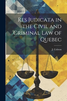 Res Judicata in the Civil and Criminal law of Quebec by Colston, J.