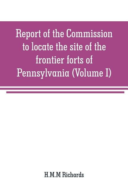 Report of the Commission to locate the site of the frontier forts of Pennsylvania (Volume I) by Richards, H. M. M.