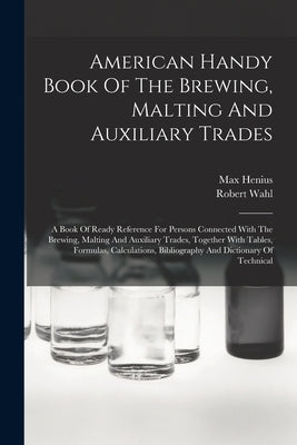 American Handy Book Of The Brewing, Malting And Auxiliary Trades: A Book Of Ready Reference For Persons Connected With The Brewing, Malting And Auxili by Wahl, Robert