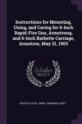 Instructions for Mounting, Using, and Caring for 6-Inch Rapid-Fire Gun, Armstrong, and 6-Inch Barbette Carriage, Armstron, May 21, 1903 by United States Army Ordnance Dept