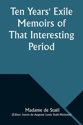 Ten Years' Exile Memoirs of That Interesting Period of the Life of the Baroness De Stael-Holstein, Written by Herself, during the Years 1810, 1811, 18 by Staël, Madame de
