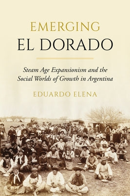 Emerging El Dorado: Steam Age Expansionism and the Social Worlds of Growth in Argentina by Elena, Eduardo
