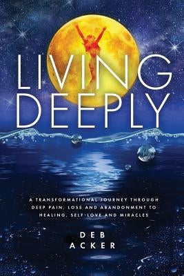 Living Deeply: A Transformational Journey Through Deep Pain, Loss and Abandonment to Healing, Self-Love and Miracles by Acker, Deb