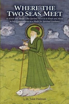 Where the Two Seas Meet: Al-Khidr and Moses--The Qur'anic Story of Al-Khidr and Moses in Sufi Commentaries as a Model for Spiritual Guidance by Halman, Hugh Talat