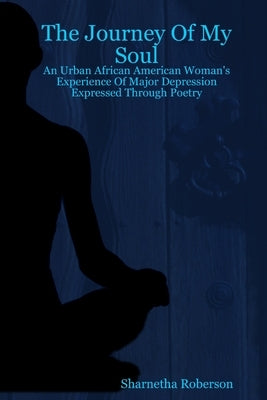 The Journey Of My Soul - An Urban African American Woman's Experience Of Major Depression Expressed Through Poetry by Roberson, Sharnetha