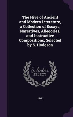 The Hive of Ancient and Modern Literature, a Collection of Essays, Narratives, Allegories, and Instructive Compositions, Selected by S. Hodgson by Hive