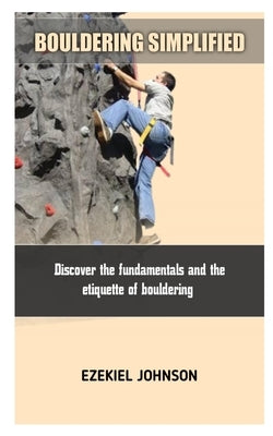 Bouldering Simplified: Discover the fundamentals and the etiquette of bouldering by Johnson, Ezekiel