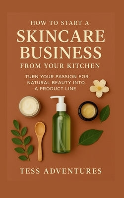 How To Start A Skincare Business From Your Kitchen: Turn Your Passion For Natural Beauty Into A Product Line by Adventures, Tess