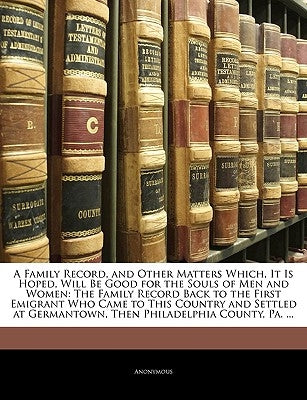 A Family Record, and Other Matters Which, It Is Hoped, Will Be Good for the Souls of Men and Women: The Family Record Back to the First Emigrant Who C by Anonymous