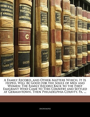 A Family Record, and Other Matters Which, It Is Hoped, Will Be Good for the Souls of Men and Women: The Family Record Back to the First Emigrant Who C by Anonymous