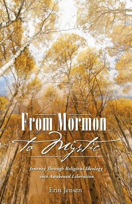 From Mormon to Mystic: Journey Through Religious Ideology into Awakened Liberation by Jensen, Erin